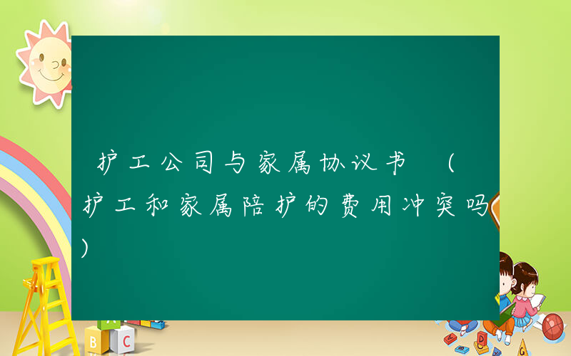 护工公司与家属协议书 (护工和家属陪护的费用冲突吗)